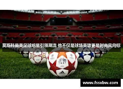莫斯科最美足球明星引领潮流 他不仅是球场英雄更是时尚风向标