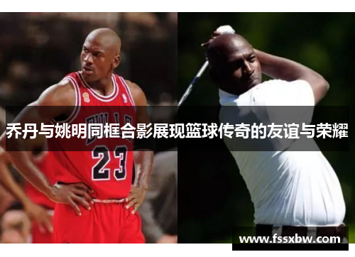 乔丹与姚明同框合影展现篮球传奇的友谊与荣耀