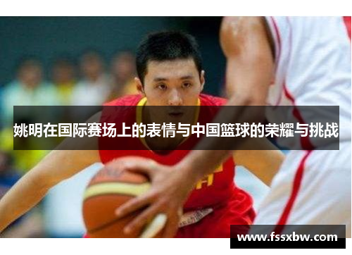 姚明在国际赛场上的表情与中国篮球的荣耀与挑战
